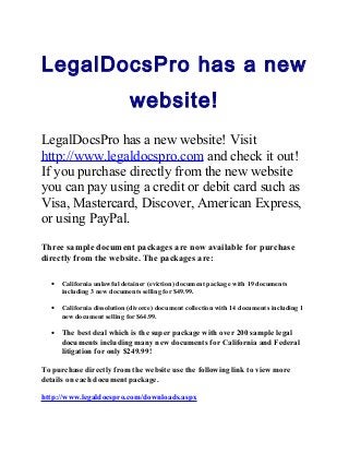 LegalDocsPro has a new
website!
LegalDocsPro has a new website! Visit
http://www.legaldocspro.com and check it out!
If you purchase directly from the new website
you can pay using a credit or debit card such as
Visa, Mastercard, Discover, American Express,
or using PayPal.
Three sample document packages are now available for purchase
directly from the website. The packages are:
• California unlawful detainer (eviction) document package with 19 documents
including 3 new documents selling for $49.99.
• California dissolution (divorce) document collection with 14 documents including 1
new document selling for $64.99.
• The best deal which is the super package with over 200 sample legal
documents including many new documents for California and Federal
litigation for only $249.99!
To purchase directly from the website use the following link to view more
details on each document package.
http://www.legaldocspro.com/downloads.aspx
 