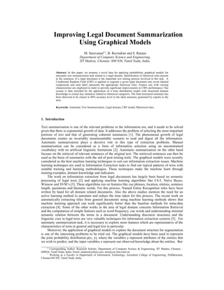 Improving Legal Document Summarization
                 Using Graphical Models
                                    M. Saravanana,1, B. Ravindran and S. Raman
                                 Department of Computer Science and Engineering,
                                 IIT Madras, Chennai- 600 036, Tamil Nadu, India.


            Abstract. In this paper, we propose a novel idea for applying probabilistic graphical models for
            automatic text summarization task related to a legal domain. Identification of rhetorical roles present
            in the sentences of a legal document is the important text mining process involved in this task. A
            Conditional Random Field (CRF) is applied to segment a given legal document into seven labeled
            components and each label represents the appropriate rhetorical roles. Feature sets with varying
            characteristics are employed in order to provide significant improvements in CRFs performance. Our
            system is then enriched by the application of a term distribution model with structured domain
            knowledge to extract key sentences related to rhetorical categories. The final structured summary has
            been observed to be closest to 80% accuracy level to the ideal summary generated by experts in the
            area.

            Keywords. Automatic Text Summarization, Legal domain, CRF model, Rhetorical roles.



1. Introduction

Text summarization is one of the relevant problems in the information era, and it needs to be solved
given that there is exponential growth of data. It addresses the problem of selecting the most important
portions of text and that of generating coherent summaries [1]. The phenomenal growth of legal
documents creates an invariably insurmountable scenario to read and digest all the information.
Automatic summarization plays a decisive role in this type of extraction problems. Manual
summarization can be considered as a form of information selection using an unconstrained
vocabulary with no artificial linguistic limitations [2]. Automatic summarization on the other hand
focuses on the retrieval of relevant sentences of the original text. The retrieved sentences can then be
used as the basis of summaries with the aid of post mining tools. The graphical models were recently
considered as the best machine learning techniques to sort out information extraction issues. Machine
learning techniques are used in Information Extraction tasks to find out typical patterns of texts with
suitable training and learning methodologies. These techniques make the machine learn through
training examples, domain knowledge and indicators.
     The work on information extraction from legal documents has largely been based on semantic
processing of legal texts [2] and applying machine learning algorithms like C4.5, Naïve Bayes,
Winnow and SVM’s [3]. These algorithms run on features like cue phrases, location, entities, sentence
length, quotations and thematic words. For this process, Named Entity Recognition rules have been
written by hand for all domain related documents. Also the above studies mention the need for an
active learning method to automate and reduce the time taken for this process. The recent work on
automatically extracting titles from general documents using machine learning methods shows that
machine learning approach can work significantly better than the baseline methods for meta-data
extraction [4]. Some of the other works in the area of legal domain concerns Information Retrieval
and the computation of simple features such as word frequency, cue words and understanding minimal
semantic relation between the terms in a document. Understanding discourse structures and the
linguistic cues in legal texts are very valuable techniques for information extraction systems [5]. For
automatic summarization task, it is necessary to explore more features which are representative of the
characteristics of texts in general and legal text in particular.
     Moreover, the application of graphical models to explore the document structure for segmentation
is one of the interesting problems to be tried out. The graphical models have been used to represent
the joint probability distribution p(x, y), where the variables y represent attributes of the entities that
we wish to predict, and the input variables x represent our observed knowledge about the entities. But
__________________________
    a
      Corresponding Author: Research Scholar, Department of Computer Science & Engineering, IIT Madras, Chennai –
600036, Tamil Nadu, India; Email: msdess@yahoo.com, msn@cse.iitm.ernet.in.
    1
      Working as a Faculty in Department of Information Technology, Jerusalem College of Engineering, Pallikkaranai,
Chennai-601302, Tamil Nadu, India.
 