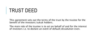 TRUST DEED
This agreement sets out the terms of the trust by the trustee for the
benefit of the investors/sukuk holders.
The main role of the trustee is to act on behalf of and for the interest
of investors i.e. to declare an event of default/dissolution even.
 