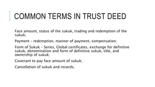 COMMON TERMS IN TRUST DEED
Face amount, status of the sukuk, trading and redemption of the
sukuk;
Payment – redemption, manner of payment, compensation;
Form of Sukuk – Series, Global certificates, exchange for definitive
sukuk, denomination and form of definitive sukuk, title, and
ownership of sukuk;
Covenant to pay face amount of sukuk;
Cancellation of sukuk and records.
 