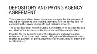 DEPOSITORY AND PAYING AGENCY
AGREEMENT
This agreement allows issuer to appoint an agent for the purpose of
issuing or registering and lodging securities into the agency and for
automating the payment of profit and maturity proceeds.
The depository shall hold the Global Certificates in its custody for and
on behalf of the trustee and the investors until the maturity date.
Provides for the appointment of the depository and paying agent,
obligation of the issuer and trustee, obligation of the depository with
regards to payment of profit, payment of principal amount, trading of
certificates, etc.
 