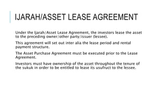 IJARAH/ASSET LEASE AGREEMENT
Under the Ijarah/Asset Lease Agreement, the investors lease the asset
to the preceding owner/other party/issuer (lessee).
This agreement will set out inter alia the lease period and rental
payment structure.
The Asset Purchase Agreement must be executed prior to the Lease
Agreement.
Investors must have ownership of the asset throughout the tenure of
the sukuk in order to be entitled to lease its usufruct to the lessee.
 
