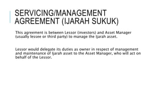 SERVICING/MANAGEMENT
AGREEMENT (IJARAH SUKUK)
This agreement is between Lessor (investors) and Asset Manager
(usually lessee or third party) to manage the Ijarah asset.
Lessor would delegate its duties as owner in respect of management
and maintenance of Ijarah asset to the Asset Manager, who will act on
behalf of the Lessor.
 
