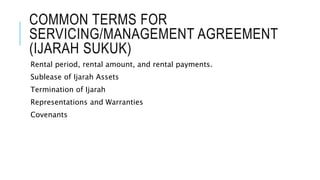 COMMON TERMS FOR
SERVICING/MANAGEMENT AGREEMENT
(IJARAH SUKUK)
Rental period, rental amount, and rental payments.
Sublease of Ijarah Assets
Termination of Ijarah
Representations and Warranties
Covenants
 