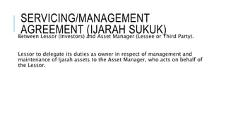 SERVICING/MANAGEMENT
AGREEMENT (IJARAH SUKUK)Between Lessor (Investors) and Asset Manager (Lessee or Third Party).
Lessor to delegate its duties as owner in respect of management and
maintenance of Ijarah assets to the Asset Manager, who acts on behalf of
the Lessor.
 