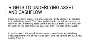 RIGHTS TO UNDERLYING ASSET
AND CASHFLOW
Sukuk represents ownership of assets and/pr its usufruct or services
(the underlying asset). The claim embodied in the sukuk is not just a
claim on the underlying asset used in the sukuk transaction, but also
the right to the cash flow and proceeds from the sale of the asset.
In ijarah sukuk, the sukuk is akin to trust certificates establishing
undivided ownership of the leased asset and the right to the cash flow
arising from it.
 