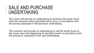 SALE AND PURCHASE
UNDERTAKING
The issuer will provide an undertaking to purchase the Ijarah Asset
from the investors when specified events occur in accordance with
the pricing stipulated in the purchase undertaking.
The investors will provide an undertaking to sell the Ijarah Asset to
the issuer upon the happening of specified events in accordance with
the pricing as stipulated in the sale undertaking.
 