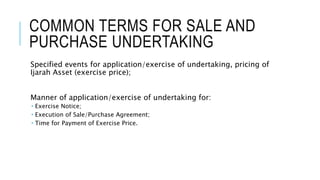 COMMON TERMS FOR SALE AND
PURCHASE UNDERTAKING
Specified events for application/exercise of undertaking, pricing of
Ijarah Asset (exercise price);
Manner of application/exercise of undertaking for:
 Exercise Notice;
 Execution of Sale/Purchase Agreement;
 Time for Payment of Exercise Price.
 