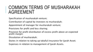 COMMON TERMS OF MUSHARAKAH
AGREEMENT
Specification of musharakah venture;
Contribution of capital by investors to musharakah;
Appointment of manager for musharakah venture;
Provisions for profit and loss sharing;
Provision for profit distribution of excess profit above an expected
profit margin;
Dissolution of musharakah;
Duties in relation to taking up takaful/insurance for Ijarah Asset;
Expenses in relation to management of Ijarah Assets.
 