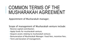 COMMON TERMS OF THE
MUSHARAKAH AGREEMENT
Appointment of Musharakah manager;
Scope of management of Musharakah venture include:
 Receive capital contribution;
 Apply funds for musharakah venture;
 Acquire assets relating to musharakah venture;
 Remuneration of Musharakah Manager: fixed fees, incentive fees.
 Term and duration of management.
 