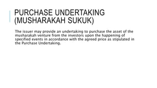 PURCHASE UNDERTAKING
(MUSHARAKAH SUKUK)
The issuer may provide an undertaking to purchase the asset of the
musharakah venture from the investors upon the happening of
specified events in accordance with the agreed price as stipulated in
the Purchase Undertaking.
 