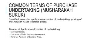 COMMON TERMS OF PURCHASE
UNDERTAKING (MUSHARAKAH
SUKUK)
Specified events for application/exercise of undertaking, pricing of
Musharakah Asset (exercise price);
Manner of Application/Exercise of Undertaking:
 Exercise Notice;
 Execution of Sale/Purchase Agreement;
 Time for Payment of Exercise Price.
 