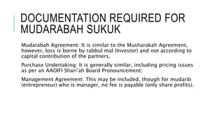 DOCUMENTATION REQUIRED FOR
MUDARABAH SUKUK
Mudarabah Agreement: It is similar to the Musharakah Agreement,
however, loss is borne by rabbul mal (Investor) and not according to
capital contribution of the partners.
Purchase Undertaking: It is generally similar, including pricing issues
as per an AAOIFI Shari’ah Board Pronouncement;
Management Agreement: This may be included, though for mudarib
(entrepreneur) who is manager, no fee is payable (only share profits).
 