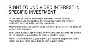 RIGHT TO UNDIVIDED INTEREST IN
SPECIFIC INVESTMENT
In the case of special investment activities funded through
musharakah and mudarabah, the sukuk represent the holders’
undivided interest in the specific investments.
Musharakah Sukuk is used to raise funds for projects on the basis of
partnership contracts.
The sukuk musharakah holders or investors then become the owners
of the project, in proportion to their respective shares.
Profits are distributed according to a pre-agreed proportion, while
losses are pro-rated according to their equity share.
 
