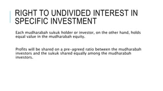 RIGHT TO UNDIVIDED INTEREST IN
SPECIFIC INVESTMENT
Each mudharabah sukuk holder or investor, on the other hand, holds
equal value in the mudharabah equity.
Profits will be shared on a pre-agreed ratio between the mudharabah
investors and the sukuk shared equally among the mudharabah
investors.
 