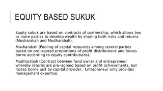 EQUITY BASED SUKUK
Equity sukuk are based on contracts of partnership, which allows two
or more parties to develop wealth by sharing both risks and returns
(Musharakah and Mudharabah).
Musharakah (Pooling of capital resources among several parties
based on pre-agreed proportions of profit distributions and losses
borne according to equity contributions).
Mudharabah (Contract between fund owner and entrepreneur
whereby returns are pre-agreed based on profit achievements, but
losses borne just by capital provider. Entrepreneur only provides
management expertise.
 