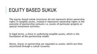 EQUITY BASED SUKUK
The equity-based sukuk structures do not represent direct ownership
rights in tangible assets, instead it represents ownership rights in the
outcome of partnership ventures i.e. assets of particular projects or
special investment activities.
In legal terms, a share in underlying tangible assets, which is the
foundation of the partnership model.
Hence, shares in partnership are regarded as assets, which are then
securitized through a sukuk issuance.
 