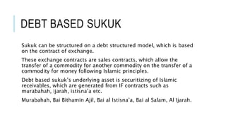 DEBT BASED SUKUK
Sukuk can be structured on a debt structured model, which is based
on the contract of exchange.
These exchange contracts are sales contracts, which allow the
transfer of a commodity for another commodity on the transfer of a
commodity for money following Islamic principles.
Debt based sukuk’s underlying asset is securitizing of Islamic
receivables, which are generated from IF contracts such as
murabahah, ijarah, istisna’a etc.
Murabahah, Bai Bithamin Ajil, Bai al Istisna’a, Bai al Salam, Al Ijarah.
 