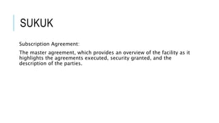 SUKUK
Subscription Agreement:
The master agreement, which provides an overview of the facility as it
highlights the agreements executed, security granted, and the
description of the parties.
 