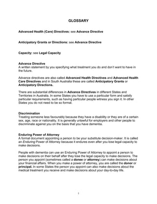 GLOSSARY

Advanced Health (Care) Directives: see Advance Directive


Anticipatory Grants or Directions: see Advance Directive


Capacity: see Legal Capacity


Advance Directive
A written statement by you specifying what treatment you do and don’t want to have in
the future.

Advance directives are also called Advanced Health Directives and Advanced Health
Care Directives and in South Australia these are called Anticipatory Grants or
Anticipatory Directions.

There are substantial differences in Advance Directives in different States and
Territories in Australia. In some States you have to use a particular form and satisfy
particular requirements, such as having particular people witness you sign it. In other
States you do not need to be so formal.


Discrimination
Treating someone less favourably because they have a disability or they are of a certain
sex, age, race or nationality. It is generally unlawful for employers and other people to
discriminate against you on the basis that you have dementia.


Enduring Power of Attorney
A formal document appointing a person to be your substitute decision-maker. It is called
an Enduring Power of Attorney because it endures even after you lose legal capacity to
make decisions.

People with dementia can use an Enduring Power of Attorney to appoint a person to
make decisions on their behalf after they lose the legal capacity to make decisions. The
person you appoint (sometimes called a donee or attorney) can make decisions about
your financial affairs. When you make a power of attorney, you are called the donor or
principal. In some States the person you appoint can also make decisions about the
medical treatment you receive and make decisions about your day-to-day life.




                                            1
 