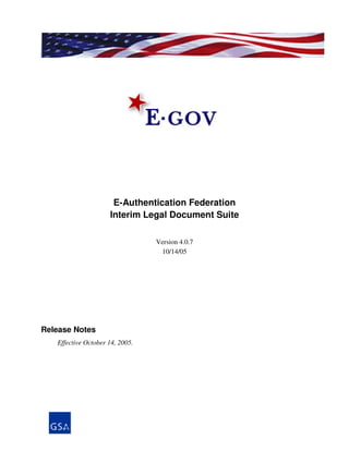 E-Authentication Federation
                     Interim Legal Document Suite

                                 Version 4.0.7
                                  10/14/05




Release Notes
   Effective October 14, 2005.
 