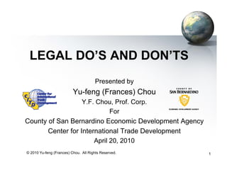 LEGAL DO’S AND DON’TS
                                      Presented by
                          Yu-feng (Frances) Chou
                 Y.F. Chou, Prof. Corp.
                          For
County of San Bernardino Economic Development Agency
            Center for International Trade Development
                            April 20, 2010
© 2010 Yu-feng (Frances) Chou. All Rights Reserved.      1
 