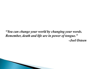 “You can change your world by changing your words.
Remember, death and life are in power of tongue.”
-Joel Osteen
 