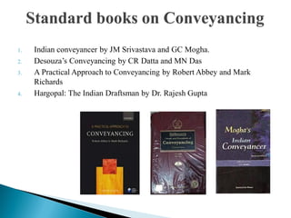 1. Indian conveyancer by JM Srivastava and GC Mogha.
2. Desouza‟s Conveyancing by CR Datta and MN Das
3. A Practical Approach to Conveyancing by Robert Abbey and Mark
Richards
4. Hargopal: The Indian Draftsman by Dr. Rajesh Gupta
 