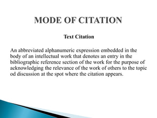Text Citation
An abbreviated alphanumeric expression embedded in the
body of an intellectual work that denotes an entry in the
bibliographic reference section of the work for the purpose of
acknowledging the relevance of the work of others to the topic
od discussion at the spot where the citation appears.
 