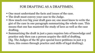 FOR DRAFTING AS A DRAFTSMEN.
 One must understand the facts and issues of the case.
 The draft must convey your case to the Judge.
 How much ever big your draft goes on; one must know to write the
gist of the case in one paragraph summarizing the whole case. This
means that one has mastered the study of laws as well as the case
drafting.
 Summarizing the draft in just a para requires lots of knowledge and
practice only then can a person acquire the skill of drafting.
(Eg. The Judges of the SC give special leave petitions in just 2-3
lines, this comes through practice and skills of legal drafting).
 