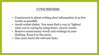 CONCISENESS
• Conciseness is about writing clear information in as few
words as possible.
• Avoid verbal clatter. You must find a way to 'lighten'
what you're saying by using fewer, clearer words.
• Remove unnecessary words and writings in your
drafting. Keep it to the point.
• One must know the relevant facts.
 