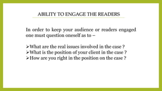 ABILITY TO ENGAGE THE READERS
In order to keep your audience or readers engaged
one must question oneself as to –
What are the real issues involved in the case ?
What is the position of your client in the case ?
How are you right in the position on the case ?
 