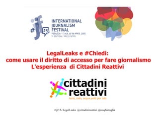 #ijf15- LegalLeaks @cittadinireattivi @rosybattaglia
LegalLeaks e #Chiedi:
come usare il diritto di accesso per fare giornalismo
L'esperienza di Cittadini Reattivi
 