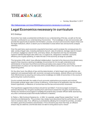  Sunday, November 5, 2017
http://dailyasianage.com/news/93646/legal-economics-necessary-in-curriculum
Legal Economicsnecessary in curriculum
M S Siddiqui
Economics has made a substantial contribution to our understanding of the law, as well as the law
has also contributed to our understanding of economics. The knowledge on law and economics will
provide the opportunity to examine the formation, process, structure and economic impact of law and
the legal institutions, which is ideal if you're interested in areas where law and economic analysis
intersect.
Over the past many years economic arguments have been used to analyze the consequences of a
wide variety of legal rules, including standards of proof, rules of evidence, damage rules for breach
of contract, negligence rules for torts, and many others. An important and may be debatable
research claimed that legal rules either are, or ought to be, designed to maximize economic
efficiency are roughly speaking, to make the size of the economy as large as possible.
The dynamics of life, which have affected intellectualism, have led to the discovery that almost every
aspect of law requires a working knowledge of economics for it to be well understood and
administered. It has been found that economics pervades every aspect of law and that the
administration of justice can be improved when judicial officers use economic tools in the course of
dispensing justice.
On the other hand, the effects of law and the determination, of which legal rules are effective, are
explained and assessed better with economic concepts and analysis. Judicial officers can increase
their effectiveness by acquiring and using some knowledge and skills of economics in the course of
performing their routine functions.
Courts routinely deal with the reality of such economic abstractions as property and contract.
Economists analyze legal rules in terms of efficiency. At the heart of its application lies the efficient
breach hypothesis, a milestone of contract law and the law and economics movement.
The hypothesis suggests that promisors should be 'permitted', if not encouraged, to breach a
contract whenever the net gains resulting from said breach exceed the net gains of performance.
Parties are therefore encouraged to complete the projects they consider efficient while abandoning
any other contractual project that results inefficient or wasteful.
In Patton v. Mid-Continent Systems Inc, in USA, for example, judge Posner stated that: "not all
breaches are blameworthy. The promisor may simply have discovered that his performance is worth
more to someone else. If so, efficiency is promoted by allowing him to break his promise, provided
he makes good the promisee's actual losses. If he is forced to pay more than that, an efficient
breach may be deterred, and the law does not want to bring about such a result."
 