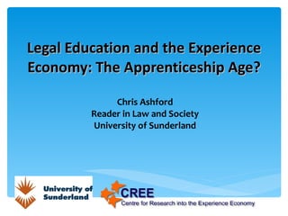 Legal Education and the Experience Economy: The Apprenticeship Age? Chris Ashford Reader in Law and Society University of Sunderland 