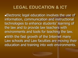 LEGAL EDUCATION & ICT
Electronic legal education involves the use of
information, communication and instructional
technologies to enhance students’ learning of
the law and to provide law teachers with
environments and tools for teaching the law.
With the fast growth of the Internet many
Law schools and Law faculties are moving their
education and training into web environments.
 