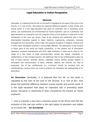 Legal Education in Indian Perspective 2009


                          Legal Education in Indian Perspective


                                                 Abstract
Spiritually, it is believed that the life on the earth is regulated by the laws of the Lord or the
Divinity. It is 'rule of law', that draws the essential difference between human society and
animal world. It is the legal education that plays an important role in promoting social
justice. Law professionals are characterised as 'Social engineers'. Law as a profession and
legal education as a discipline was not a popular choice of the students in India prior to the
introduction of five year law course, most of the students who performed well in their
Intermediate Education aspired to study medicine, engineering, computers, business
management and accounting. Unlike India, the situation prevalent in England, America and
in many other developed countries is convincingly different. The admissions to law schools
in these parts of the world are highly competitive. In the present era of information
capitalism, economic liberalization and WTO, legal profession in India has to cater to the
needs of a new brand of legal consumer/client namely the foreign companies or
collaborations. In the changed scenario, the additional roles by law professionals to play are
that of policy planner, business advisor, negotiator among interest groups, experts in
articulation and communication of ideas, mediator, lobbyist, law reformer etc. Due to
expanding     role   of    law   professionals    our   curriculum   should   be   enriched   with   all
interdisciplinary courses which are must to produce the competent law professionals of 4th
generation.



An Overview: Spiritually, it is believed that the life on the earth is
regulated by the laws of the Lord or the Divinity. It is 'rule of law', that
draws the essential difference between human society and animal world. It
is the legal education that plays an important role in promoting social
justice. Education or awareness of laws, characterize the lawyers as 'Social
engineers'.


"….man is inwardly a soul and a conscious power of the Divine and that the
evolution of this real man within is the right object of education and indeed
of all human life." -Sri Aurobindo


By Dr. Tabrez Ahmad, www.site.technolexindia.com, http://iplexindia.blogspot.com                Page 1
 