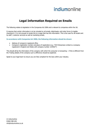 Legal Information Required on Emails

The following relates to legislation in the Companies Act 2006 and is relevant to companies within the UK.

It requires that certain information is to be included on all emails, letterheads, and order forms (in legible
characters!). It is not enough to simply link to a page that has this information. This is the case for all emails sent
by staff / customer services as well as marketing emails.

In accordance with Companies Act 2006, the following information should be shown:

       Address of company’s registered office
       Company’s registration number and place of registration (e.g. "XYZ Enterprises Limited is a company
        registered in England and Wales with company number 1234567")

This should all be the information of the company with which the consumer is transacting – if this is different from
the Trading details of the company such a difference should be explained.

Speak to your legal team to ensure you are fully compliant for the laws within your industry.




© indiumonline
01865 980 630
info@indiumonline.co.uk
 