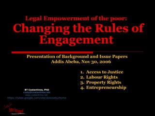 Legal Empowerment of the poor:   Changing the Rules of Engagement   BT Costantinos, PhD [email_address] www.costantinos.net   https://sites.google.com/site/doncosty/home Presentation of Background and Issue Papers  Addis Abeba, Nov 30, 2006 ,[object Object],[object Object],[object Object],[object Object]