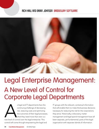 rich hall and Brian Johnson Bridgeway software




Legal Enterprise Management:
A New Level of Control for
Corporate Legal Departments

A
                s legal and IT departments face the      IT groups with the relevant, contextual information
                continuing challenge of decreasing       that will enable them to make the business decisions
                risk, reducing costs and optimizing      necessary for reducing the risk for the corporations
                the outcomes of their legal processes,   they serve. Historically, e-discovery, matter
                what they need more than ever is a       management and legal spend management have all
new level of control over the legal enterprise. This     been separate, yet fundamental, parts of the legal
control will come through empowering the legal and       organization with separate islands of information.

34   Case/Matter Management   ILTA White Paper
 