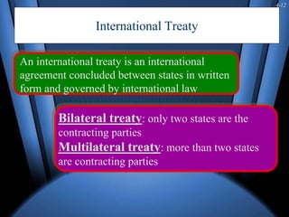 4-12
International Treaty
An international treaty is an international
agreement concluded between states in written
form and governed by international law
Bilateral treaty: only two states are the
contracting parties
Multilateral treaty: more than two states
are contracting parties
 