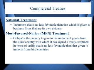 4-13
Commercial Treaties
National Treatment
 Treatment that is no less favorable than that which is given to
business firms that are its own citizens
Most-Favored-Nation (MFN) Treatment
 Obligates the country to give to the imports of goods from
the other country with which it has signed a treaty, treatment
in terms of tariffs that is no less favorable than that given to
imports from third countries
 