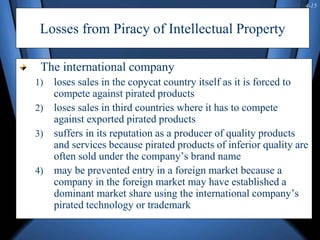 4-15
Losses from Piracy of Intellectual Property
The international company
1) loses sales in the copycat country itself as it is forced to
compete against pirated products
2) loses sales in third countries where it has to compete
against exported pirated products
3) suffers in its reputation as a producer of quality products
and services because pirated products of inferior quality are
often sold under the company’s brand name
4) may be prevented entry in a foreign market because a
company in the foreign market may have established a
dominant market share using the international company’s
pirated technology or trademark
 