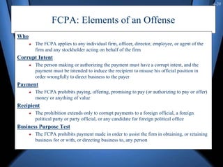 4-20
FCPA: Elements of an Offense
Who
The FCPA applies to any individual firm, officer, director, employee, or agent of the
firm and any stockholder acting on behalf of the firm
Corrupt Intent
The person making or authorizing the payment must have a corrupt intent, and the
payment must be intended to induce the recipient to misuse his official position in
order wrongfully to direct business to the payer
Payment
The FCPA prohibits paying, offering, promising to pay (or authorizing to pay or offer)
money or anything of value
Recipient
The prohibition extends only to corrupt payments to a foreign official, a foreign
political party or party official, or any candidate for foreign political office
Business Purpose Test
The FCPA prohibits payment made in order to assist the firm in obtaining, or retaining
business for or with, or directing business to, any person
 