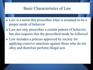 4-6
Basic Characteristics of Law
Law is a norm that prescribes what is assumed to be a
proper mode of behavior
Law not only prescribes a certain pattern of behavior,
but also requires that the prescribed mode be followed
Law includes a process approved by society for
applying coercive sanctions against those who do not
obey and therefore perform illegal acts
 