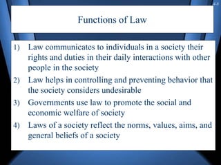 4-8
Functions of Law
1) Law communicates to individuals in a society their
rights and duties in their daily interactions with other
people in the society
2) Law helps in controlling and preventing behavior that
the society considers undesirable
3) Governments use law to promote the social and
economic welfare of society
4) Laws of a society reflect the norms, values, aims, and
general beliefs of a society
 