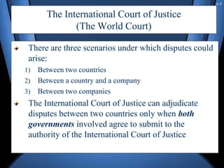 4-9
The International Court of Justice
(The World Court)
There are three scenarios under which disputes could
arise:
1) Between two countries
2) Between a country and a company
3) Between two companies
The International Court of Justice can adjudicate
disputes between two countries only when both
governments involved agree to submit to the
authority of the International Court of Justice
 