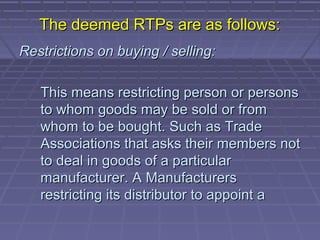 The deemed RTPs are as follows:
Restrictions on buying / selling:

   This means restricting person or persons
   to whom goods may be sold or from
   whom to be bought. Such as Trade
   Associations that asks their members not
   to deal in goods of a particular
   manufacturer. A Manufacturers
   restricting its distributor to appoint a
 