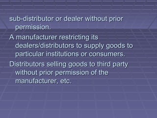 sub-distributor or dealer without prior
  permission.
A manufacturer restricting its
  dealers/distributors to supply goods to
  particular institutions or consumers.
Distributors selling goods to third party
  without prior permission of the
  manufacturer, etc.
 