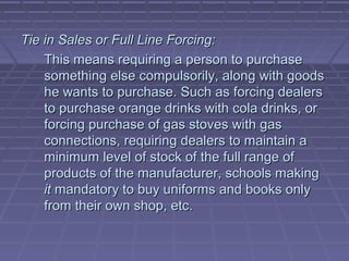 Tie in Sales or Full Line Forcing:
    This means requiring a person to purchase
    something else compulsorily, along with goods
    he wants to purchase. Such as forcing dealers
    to purchase orange drinks with cola drinks, or
    forcing purchase of gas stoves with gas
    connections, requiring dealers to maintain a
    minimum level of stock of the full range of
    products of the manufacturer, schools making
    it mandatory to buy uniforms and books only
    from their own shop, etc.
 